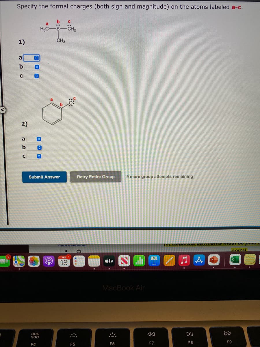 Specify the formal charges (both sign and magnitude) on the atoms labeled a-c.
a.
H3C-S-CH
1)
CH3
a
a
Submit Answer
Retry Entire Group
9 more group attempts remaining
Find comeons
nortal
FEB 1
étv
18
MacBook Air
DII
DD
000
F4
F5
F6
F7
F8
F9
2)
