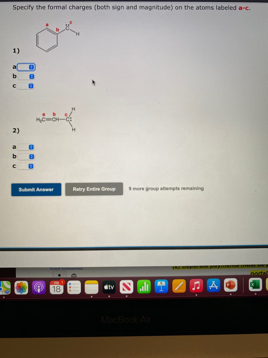 Specify the formal charges (both sign and magnitude) on the atoms labeled a-c.
1)
a
H2C=CH-
2)
a
Submit Answer
Retry Entire Group
9 more group attempts remaining
Find someone
nortal
FEB 1
18
stv Sli
MacBook Air
