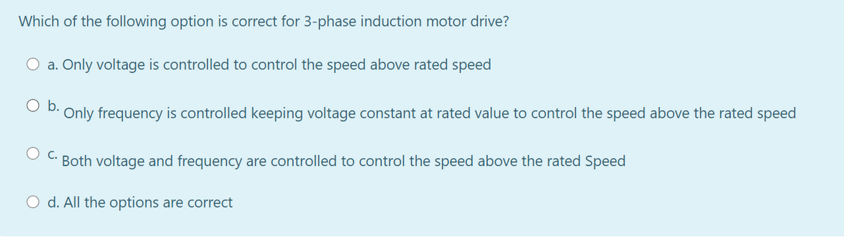 Which of the following option is correct for 3-phase induction motor drive?
a. Only voltage is controlled to control the speed above rated speed
b.
Only frequency is controlled keeping voltage constant at rated value to control the speed above the rated speed
C.
Both voltage and frequency are controlled to control the speed above the rated Speed
O d. All the options are correct
