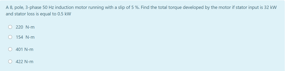 A 8, pole, 3-phase 50 Hz induction motor running with a slip of 5 %. Find the total torque developed by the motor if stator input is 32 kW
and stator loss is equal to 0.5 kW
220 N-m
O 154 N-m
O 401 N-m
422 N-m
