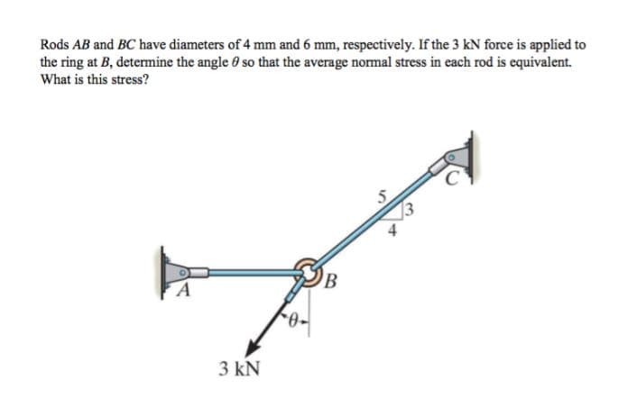 Rods AB and BC have diameters of 4 mm and 6 mm, respectively. If the 3 kN force is applied to
the ring at B, determine the angle 0 so that the average normal stress in each rod is equivalent.
What is this stress?
13
3 kN
