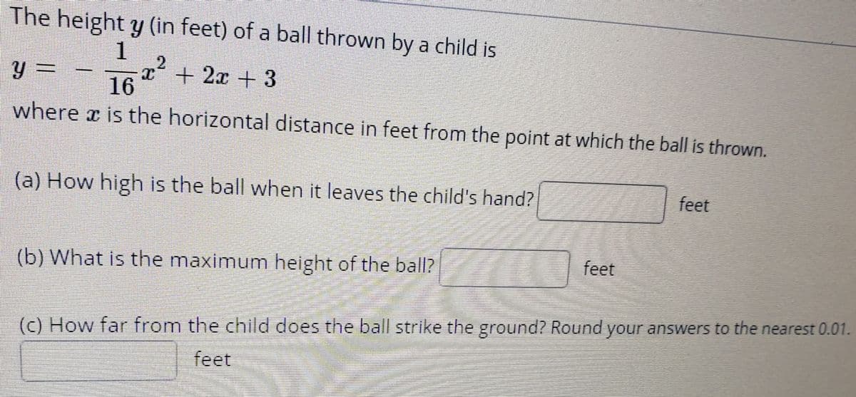 The height y (in feet) of a ball thrown by a child is
1
y 3=
16 + 2x + 3
where x is the horizontal distance in feet from the point at which the ball is thrown.
(a) How high is the ball when it leaves the child's hand?
feet
(b) What is the maximum height of the ball?
feet
(c) How far from the child does the ball strike the ground? Round your answers to the nearest 0.01.
feet
