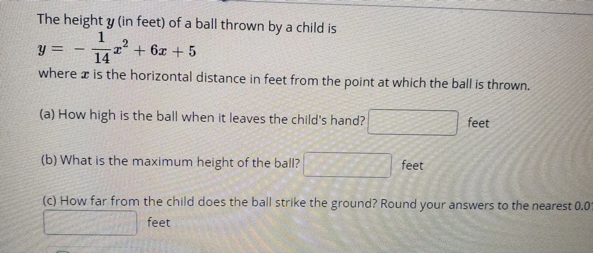 The height y (in feet) of a ball thrown by a child is
T'+ 6x +5
14
where x is the horizontal distance in feet from the point at which the ball is thrown.
(a) How high is the ball when it leaves the child's hand?
feet
(b) What is the maximum height of the balI?
feet
(c) How far from the child does the ball strike the ground? Round your answers to the nearest 0.01
feet
