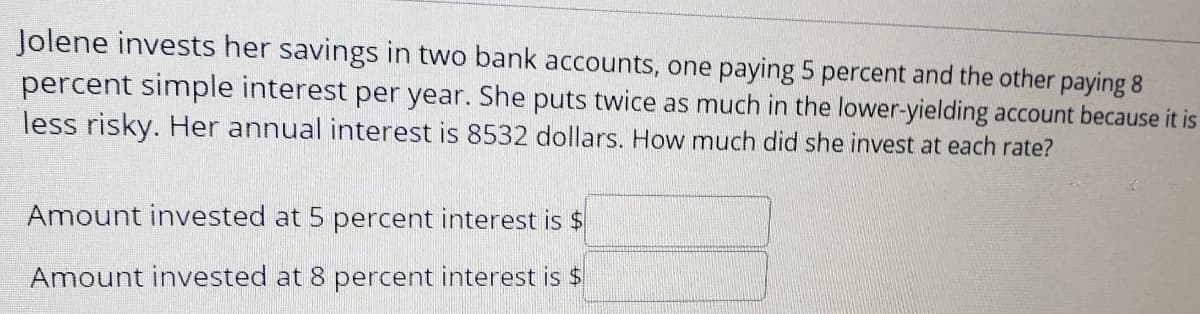 Jolene invests her savings in two bank accounts, one paying 5 percent and the other paying 8
percent simple interest per year. She puts twice as much in the lower-yielding account because it is
less risky. Her annual interest is 8532 dollars. How much did she invest at each rate?
Amount invested at 5 percent interest is $
Amount invested at 8 percent interest is $
