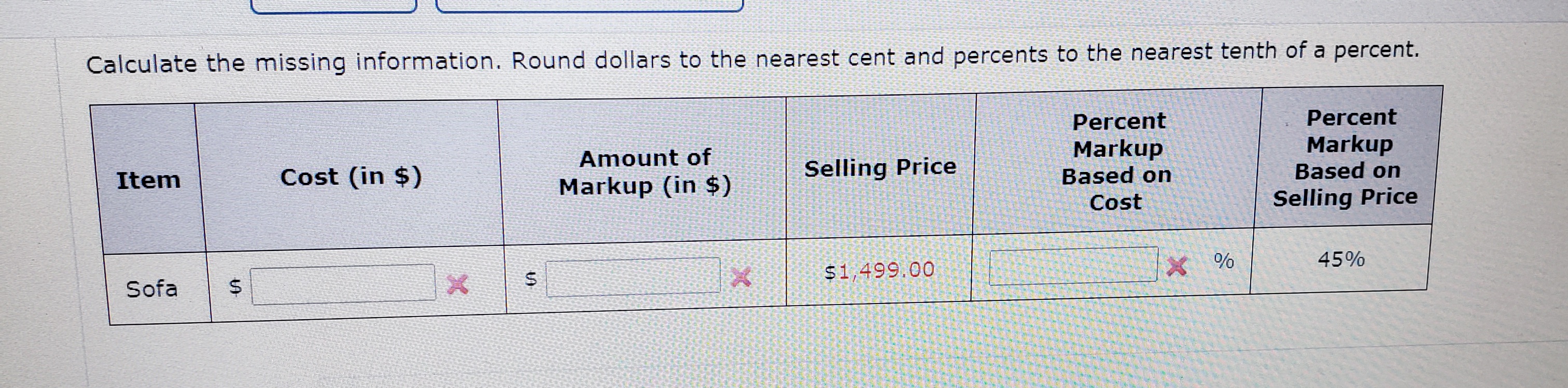 Calculate the missing information. Round dollars to the nearest cent and percents to the nearest tenth of a percent.
Percent
Percent
Markup
Markup
Based on
Amount of
Item
Cost (in $)
Selling Price
Based on
Markup (in $)
Cost
Selling Price
45%
$1499.00
%
Sofa
S4
