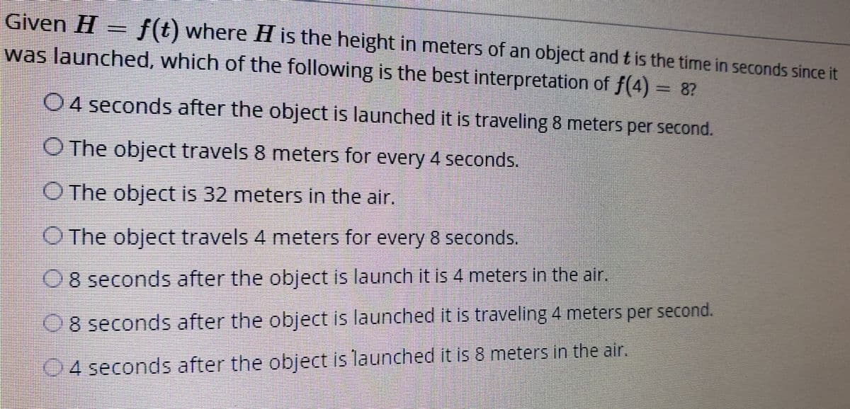 Given H
f(t) where H is the height in meters of an object and t is the time in seconds since it
was launched, which of the following is the best interpretation of f(4) 8?
04 seconds after the object is launched it is traveling 8 meters per second.
O The object travels 8 meters for every 4 seconds.
O The object is 32 meters in the air.
O The object travels 4 meters for every 8 seconds.
08 seconds after the object is launch it is 4 meters in the air
08 seconds after the object is launched it is traveling 4 meters per second.
04 seconds after the object is launched it is 8 meters in the air,
