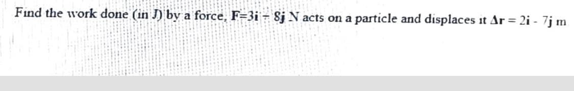 Find the work done (in J) by a force, F=3i - 8j N acts on a
particle and displaces it Ar = 2i - 7j m
