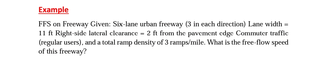 Example
FFS on Freeway Given: Six-lane urban freeway (3 in each direction) Lane width =
11 ft Right-side lateral clearance = 2 ft from the pavement edge Commuter traffic
(regular users), and a total ramp density of 3 ramps/mile. What is the free-flow speed
of this freeway?