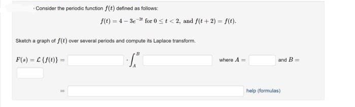 Consider the periodic function f(t) defined as follows:
f(t)=4-3e-2 for 0 < t <2, and f(t+2) = f(t).
Sketch a graph of f(t) over several periods and compute its Laplace transform.
B
F(s) = C {f(t)} =
T₁
where A =
and B =
help (formulas)