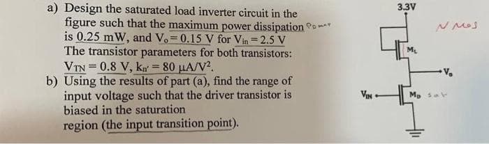 a) Design the saturated load inverter circuit in the
figure such that the maximum power dissipation P
is 0.25 mW, and Vo= 0.15 V for Vin = 2.5 V
The transistor parameters for both transistors:
VTN=0.8 V, kn = 80 μA/V².
b) Using the results of part (a), find the range of
input voltage such that the driver transistor is
biased in the saturation
region (the input transition point).
VIN
3.3V
M₂
N Mos
V₂
Mp av