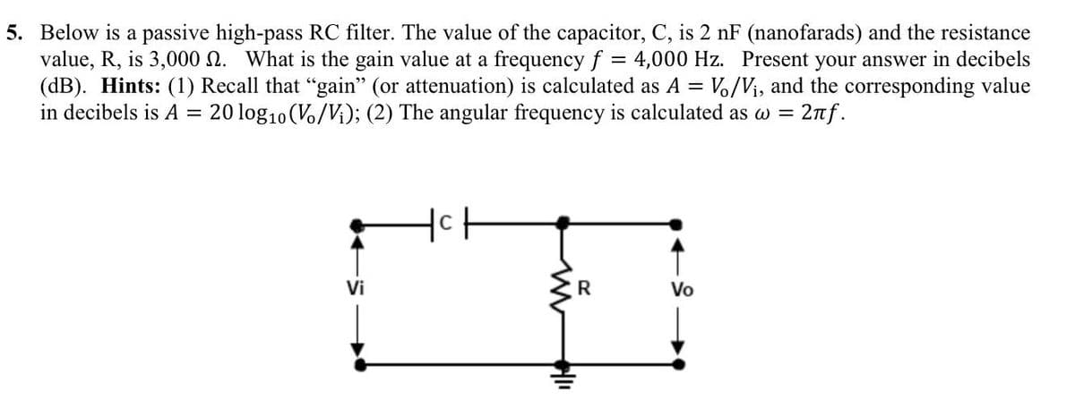 5. Below is a passive high-pass RC filter. The value of the capacitor, C, is 2 nF (nanofarads) and the resistance
value, R, is 3,000 . What is the gain value at a frequency f = 4,000 Hz. Present your answer in decibels
(dB). Hints: (1) Recall that “gain" (or attenuation) is calculated as A = Vo/V₁, and the corresponding value
in decibels is A = 20 log₁0 (Vo/Vi); (2) The angular frequency is calculated as w = 2πƒ.
Vi
Ich
ww
R
Vo