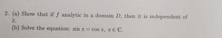 2. (a) Show that if f analytic in a domain D, then it is independent of
Z.
(b) Solve the equation: sin z = cos z, z E C.