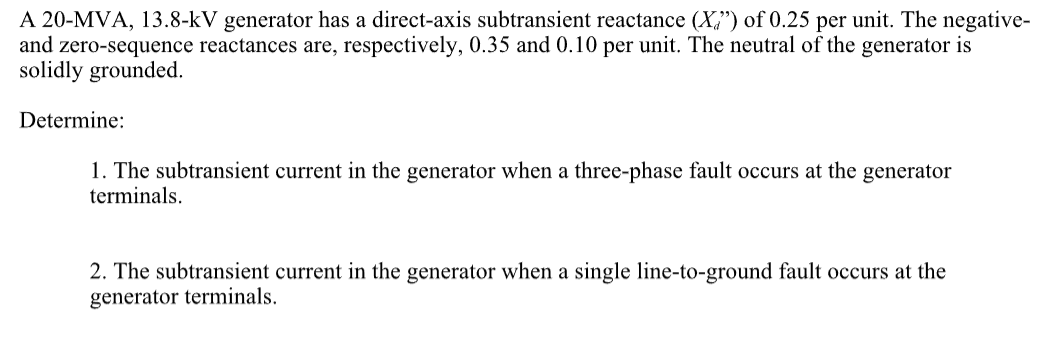 A 20-MVA, 13.8-kV generator has a direct-axis subtransient reactance (X") of 0.25 per unit. The negative-
and zero-sequence reactances are, respectively, 0.35 and 0.10 per unit. The neutral of the generator is
solidly grounded.
Determine:
1. The subtransient current in the generator when a three-phase fault occurs at the generator
terminals.
2. The subtransient current in the generator when a single line-to-ground fault occurs at the
generator terminals.