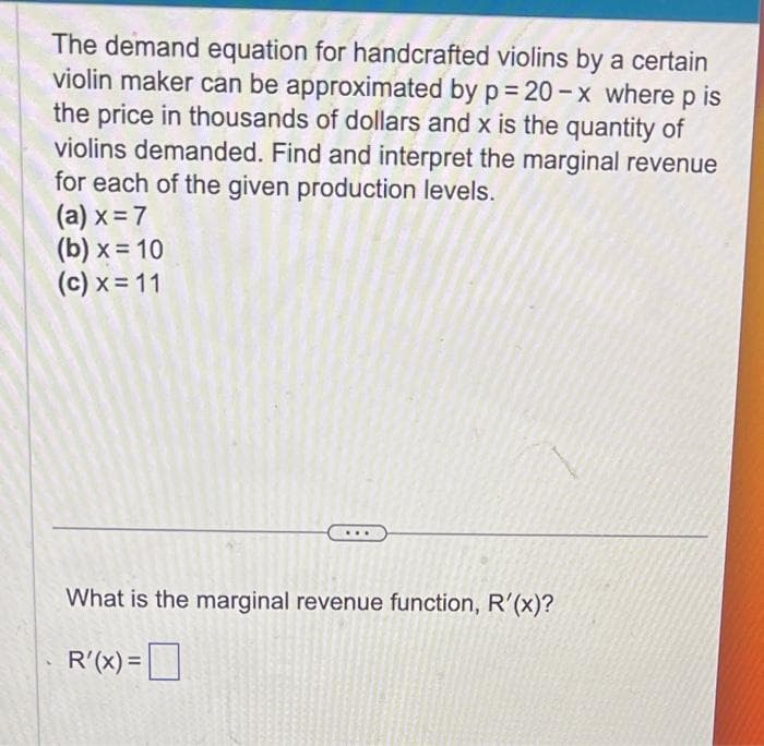 The demand equation for handcrafted violins by a certain
violin maker can be approximated by p=20-x where p is
the price in thousands of dollars and x is the quantity of
violins demanded. Find and interpret the marginal revenue
for each of the given production levels.
(a) x = 7
(b) x = 10
(c) x = 11
What is the marginal revenue function, R'(x)?
R'(x) =