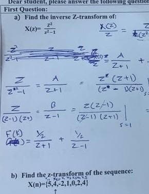 Dear student, please answer the following question
First Question:
a) Find the inverse Z-transform of:
X(z)=
Z
2²-1
Z
(2-1) (2+)
F(K)
=
z²
2²-1
A
2+1
B
Z-I
½/₂
Z+1
+
X(z)
Z
Z-1
Z+1
z (z+1)
(2-1)(2+1),
2(2/1)
(Z-1) (2+1)
1
5=1
b) Find the z-transform of the sequence:
XXXS
X(n)-(5,4,-2,1,0,2,4)
s=