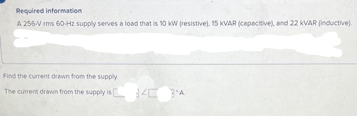 Required information
A 256-V rms 60-Hz supply serves a load that is 10 kW (resistive), 15 KVAR (capacitive), and 22 KVAR (inductive).
6
Find the current drawn from the supply.
The current drawn from the supply is 4 A