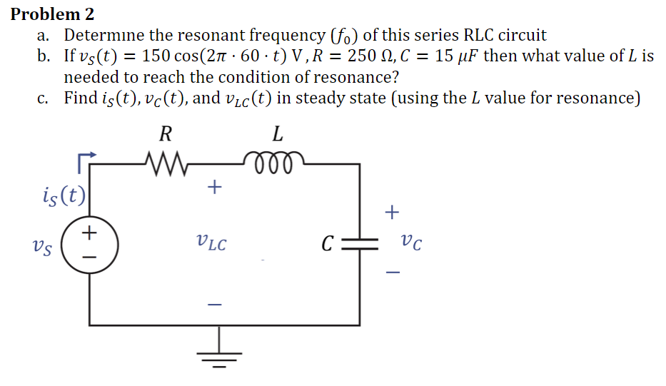 Problem 2
Determine the resonant frequency (fo) of this series RLC circuit
b. If vs(t) = 150 cos(2π · 60 · t) V, R = 250 M, C = 15 µF then what value of L is
needed to reach the condition of resonance?
c.
Find is (t), vċ(t), and v₁c(t) in steady state (using the L value for resonance)
is (t)
VS
+1
R
www
+
VLC
L
roo
C
+
VC
