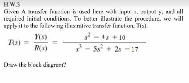 H.W.3
Given A transfer function is used here with input r, output y, and all
required initial conditions. To better illustrate the procedure, we will
apply it to the following illustrative transfer function, T(s).
2- 4s +10
3 - 5s? + 2s - 17
Y(s)
T(s)
R(s)
Draw the block diagram?
