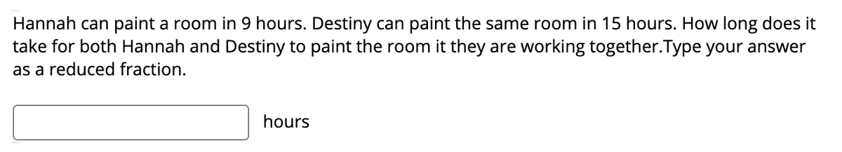 Hannah can paint a room in 9 hours. Destiny can paint the same room in 15 hours. How long does it
take for both Hannah and Destiny to paint the room it they are working together.Type your answer
as a reduced fraction.
hours
