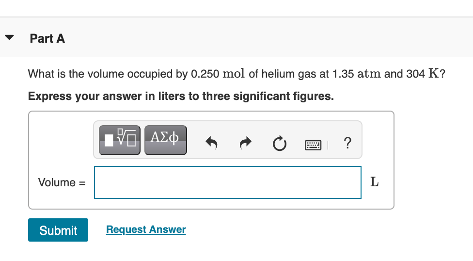 Part A
What is the volume occupied by 0.250 mol of helium gas at 1.35 atm and 304 K?
Express your answer in liters to three significant figures.
?
Volume =
L
Submit
Request Answer
