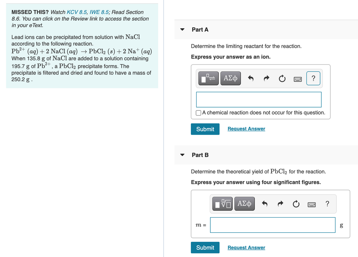 MISSED THIS? Watch KCV 8.5, IWE 8.5; Read Section
8.6. You can click on the Review link to access the section
in your e Text.
Part A
Lead ions can be precipitated from solution with NaCl
according to the following reaction.
Pb?+ (aq) + 2 NaCl (ag) → P6C12 (s) +2 Na+ (aq)
When 135.8 g of NaCl are added to a solution containing
195.7 g of Pb+ , a PbCl2 precipitate forms. The
precipitate is filtered and dried and found to have a mass of
250.2 g .
Determine the limiting reactant for the reaction.
Express your answer as an ion.
ΑΣφ
A chemical reaction does not occur for this question.
Submit
Request Answer
Part B
Determine the theoretical yield of PbCl2 for the reaction.
Express your answer using four significant figures.
Hν ΑΣφ
?
m =
Submit
Request Answer
