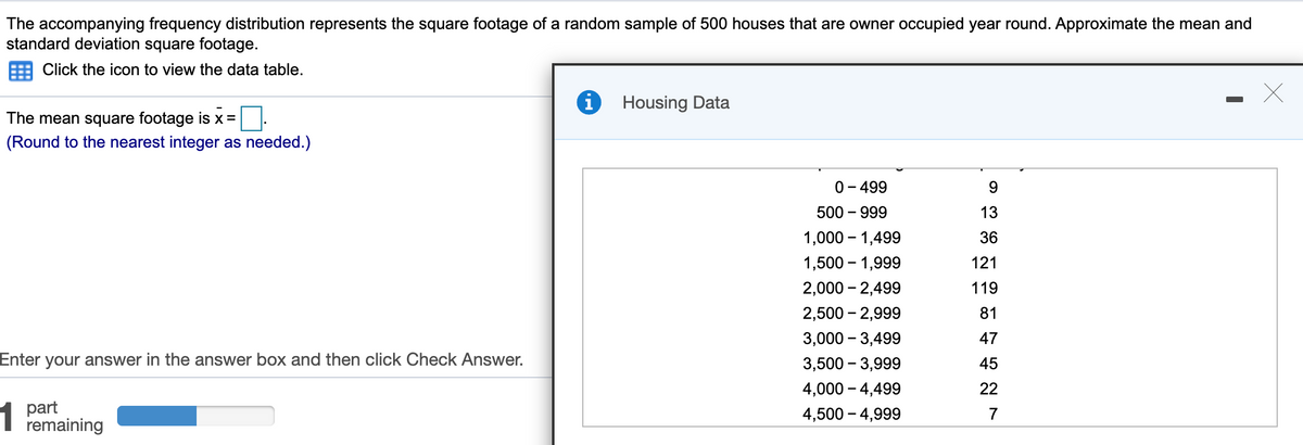 The accompanying frequency distribution represents the square footage of a random sample of 500 houses that are owner occupied year round. Approximate the mean and
standard deviation square footage.
Click the icon to view the data table.
Housing Data
The mean square footage is x =
(Round to the nearest integer as needed.)
0- 499
500 – 999
13
1,000 – 1,499
36
1,500 – 1,999
121
2,000 – 2,499
119
2,500 – 2,999
81
3,000 – 3,499
47
Enter your answer in the answer box and then click Check Answer.
3,500 – 3,999
45
4,000 – 4,499
22
part
remaining
4,500 – 4,999
7
