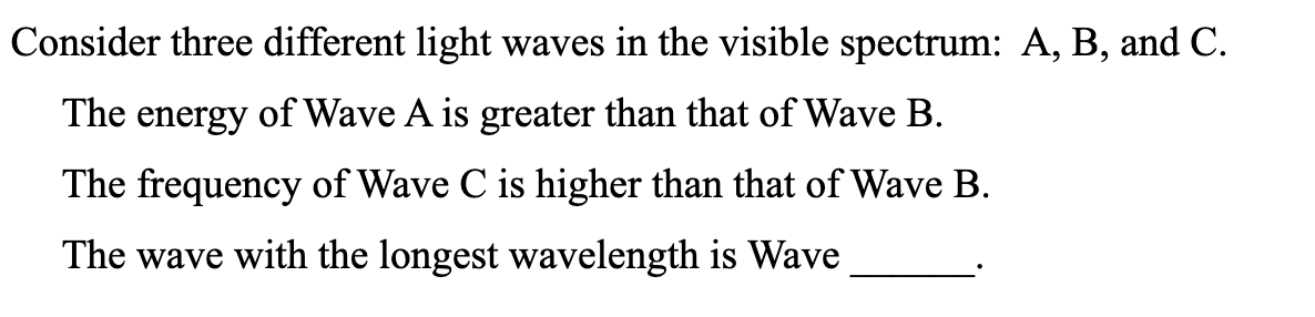 Consider three different light waves in the visible spectrum: A, B, and C.
The energy of Wave A is greater than that of Wave B.
The frequency of Wave C is higher than that of Wave B.
The wave with the longest wavelength is Wave
