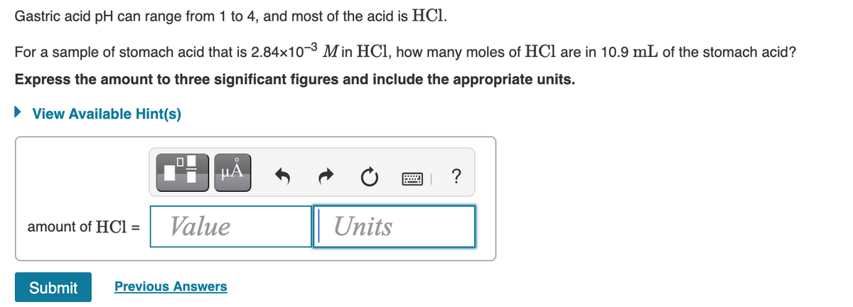 Gastric acid pH can range from 1 to 4, and most of the acid is HCl.
For a sample of stomach acid that is 2.84x10-3 Min HCI, how many moles of HCl are in 10.9 mL of the stomach acid?
Express the amount to three significant figures and include the appropriate units.
• View Available Hint(s)
?
amount of HCI =
Value
Units
Submit
Previous Answers
