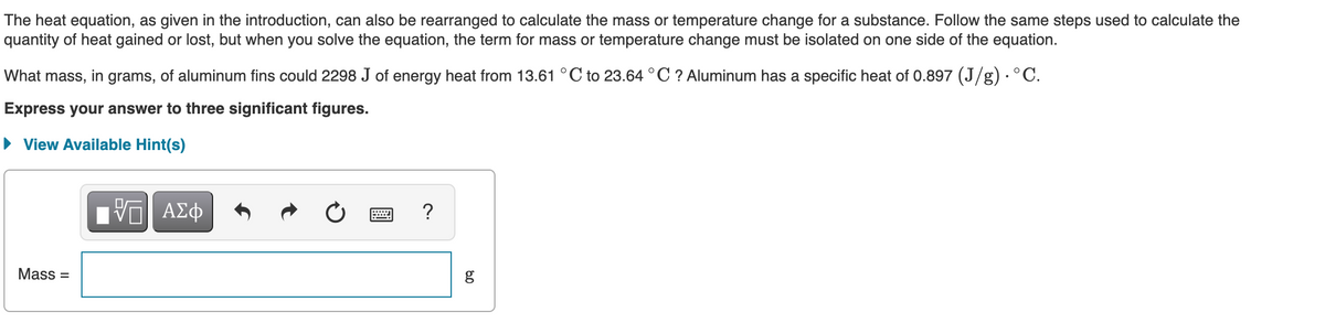 The heat equation, as given in the introduction, can also be rearranged to calculate the mass or temperature change for a substance. Follow the same steps used to calculate the
quantity of heat gained or lost, but when you solve the equation, the term for mass or temperature change must be isolated on one side of the equation.
What mass, in grams, of aluminum fins could 2298 J of energy heat from 13.61 °C to 23.64 °C ? Aluminum has a specific heat of 0.897 (J/g) · ° C.
Express your answer to three significant figures.
• View Available Hint(s)
Ηνα ΑΣφ
?
Mass =
