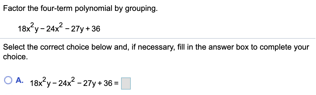 Factor the four-term polynomial by grouping.
18x?y- 24x? - 27y + 36
Select the correct choice below and, if necessary, fill in the answer box to complete your
choice.
O A. 18x?y - 24x2 - 27y + 36 =
