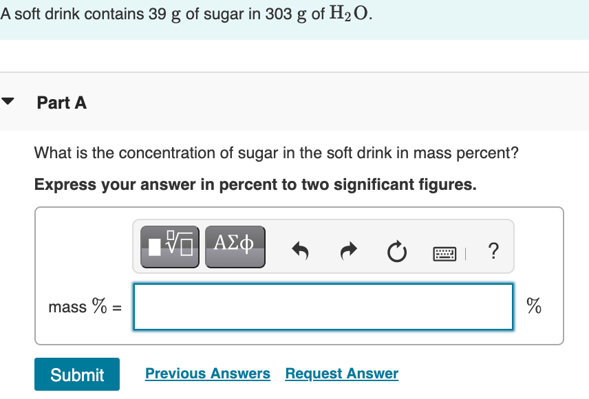 A soft drink contains 39 g of sugar in 303 g of H2O.
Part A
What is the concentration of sugar in the soft drink in mass percent?
Express your answer in percent to two significant figures.
ΑΣφ.
?
mass % =
%
Submit
Previous Answers Request Answer
