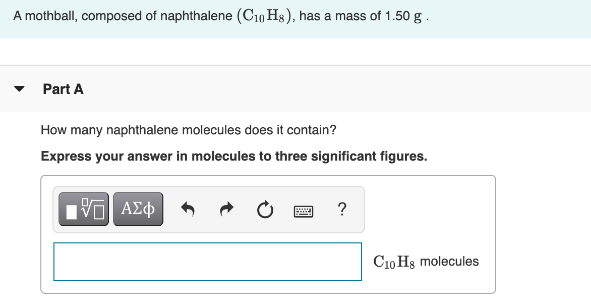 A mothball, composed of naphthalene (C10 H8 ), has a mass of 1.50 g .
Part A
How many naphthalene molecules does it contain?
Express your answer in molecules to three significant figures.
C10 H3 molecules
