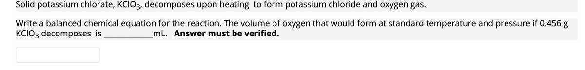 Solid potassium chlorate, KCIO3, decomposes upon heating to form potassium chloride and oxygen gas.
Write a balanced chemical equation for the reaction. The volume of oxygen that would form at standard temperature and pressure if 0.456 g
KCIO3 decomposes is
mL. Answer must be verified.
