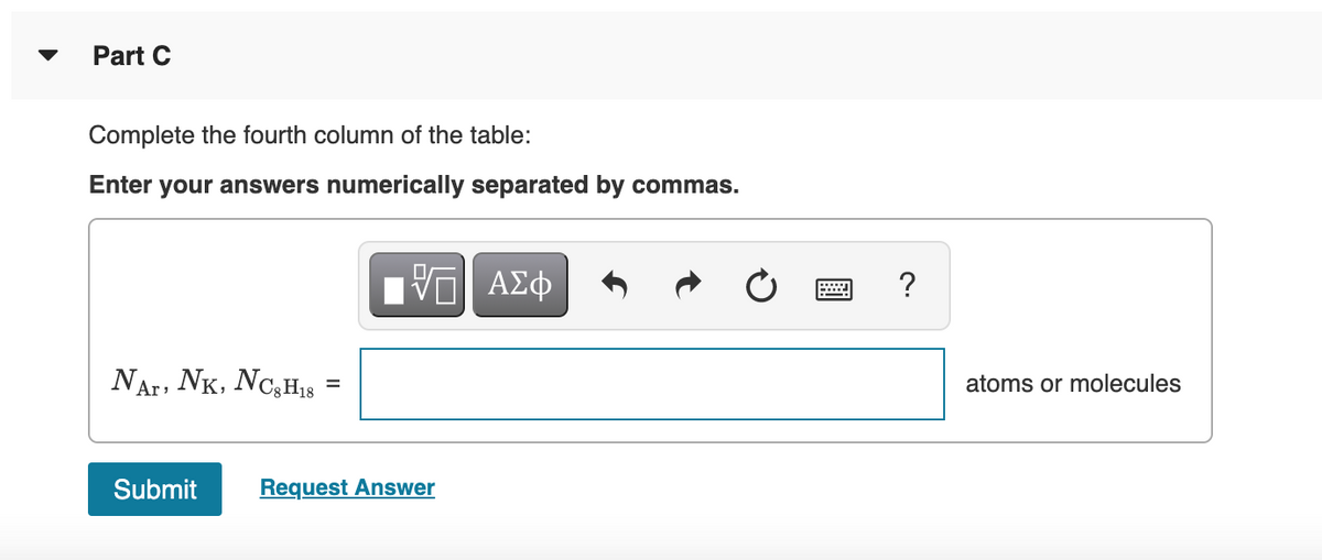 Part C
Complete the fourth column of the table:
Enter your answers numerically separated by commas.
Ηνα ΑΣφ
?
NAr, NK, NC,H18
atoms or molecules
Submit
Request Answer
