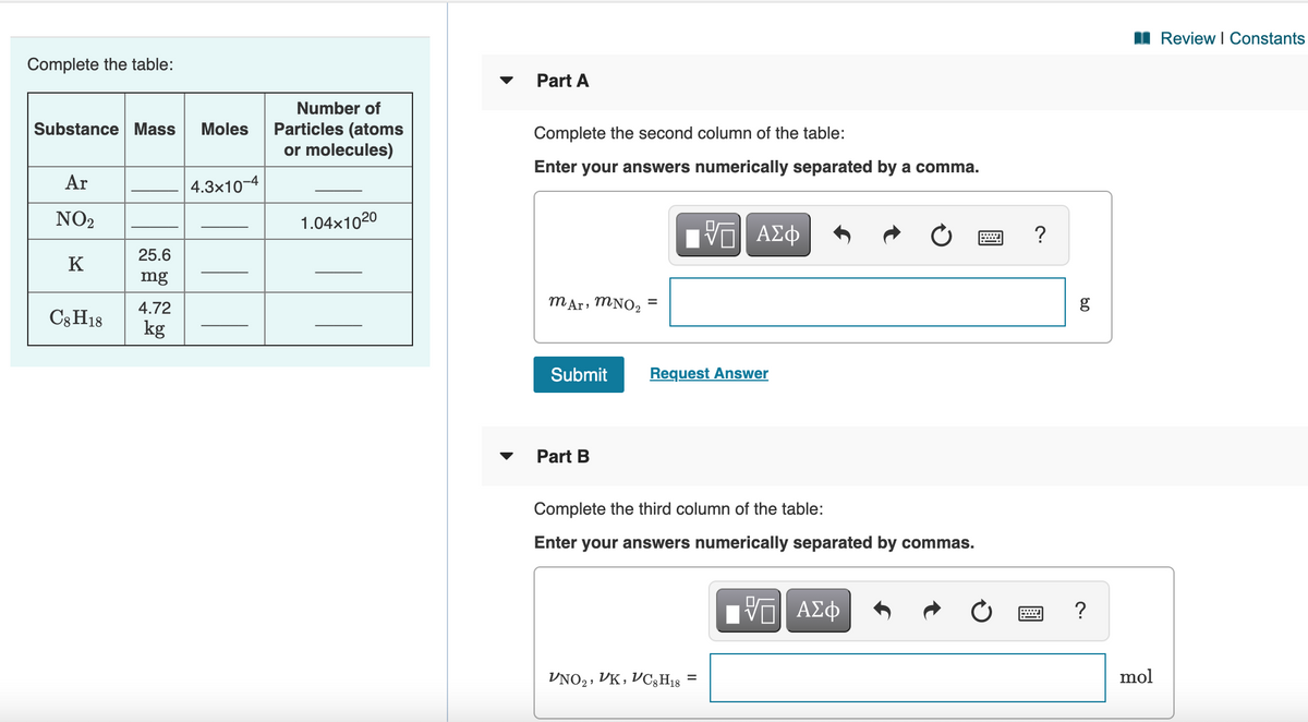 I Review I Constants
Complete the table:
Part A
Number of
Substance Mass
Moles
Particles (atoms
Complete the second column of the table:
or molecules)
Enter
your answers numerically separated by a comma.
Ar
4.3x10-4
NO2
1.04x1020
ΑΣφ
?
25.6
K
mg
4.72
mAr, MNO2
C3H18
kg
Submit
Request Answer
Part B
Complete the third column of the table:
Enter your answers numerically separated by commas.
?
VNO2, VK, VC3H18
mol
