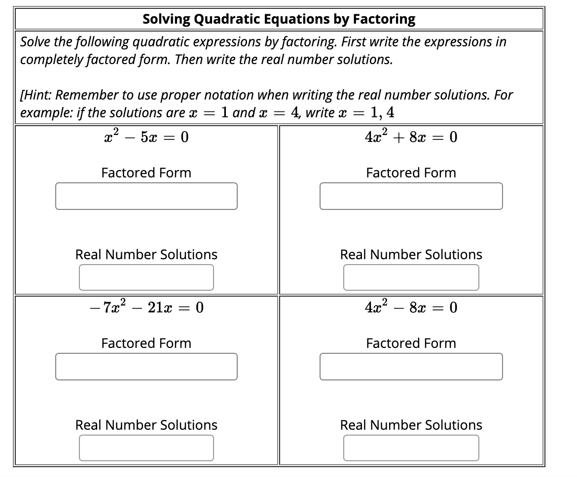 Solving Quadratic Equations by Factoring
Solve the following quadratic expressions by factoring. First write the expressions in
completely factored form. Then write the real number solutions.
[Hint: Remember to use proper notation when writing the real number solutions. For
1 and x =
1, 4
example: if the solutions are x
x? – 5x = 0
4, write x =
4x? + 8x = 0
Factored Form
Factored Form
Real Number Solutions
Real Number Solutions
- 7x? – 21x = 0
4x?
8x = 0
%3|
Factored Form
Factored Form
Real Number Solutions
Real Number Solutions
