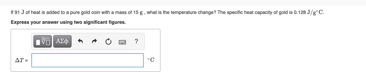 If 91 J of heat is added to a pure gold coin with a mass of 15 g , what is the temperature change? The specific heat capacity of gold is 0.128 J/g°C.
Express your answer using two significant figures.
Πνα ΑΣφ
?
AT =
°C
