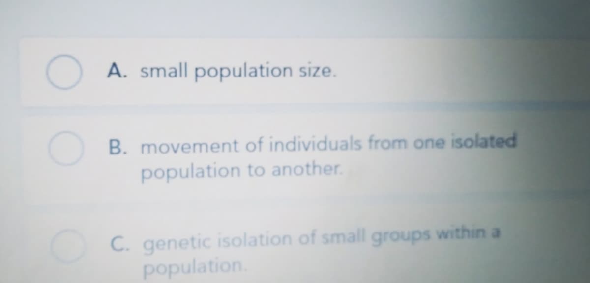O A. small population size.
B. movement of individuals from one isolated
population to another.
C. genetic isolation of small groups within a
population.
