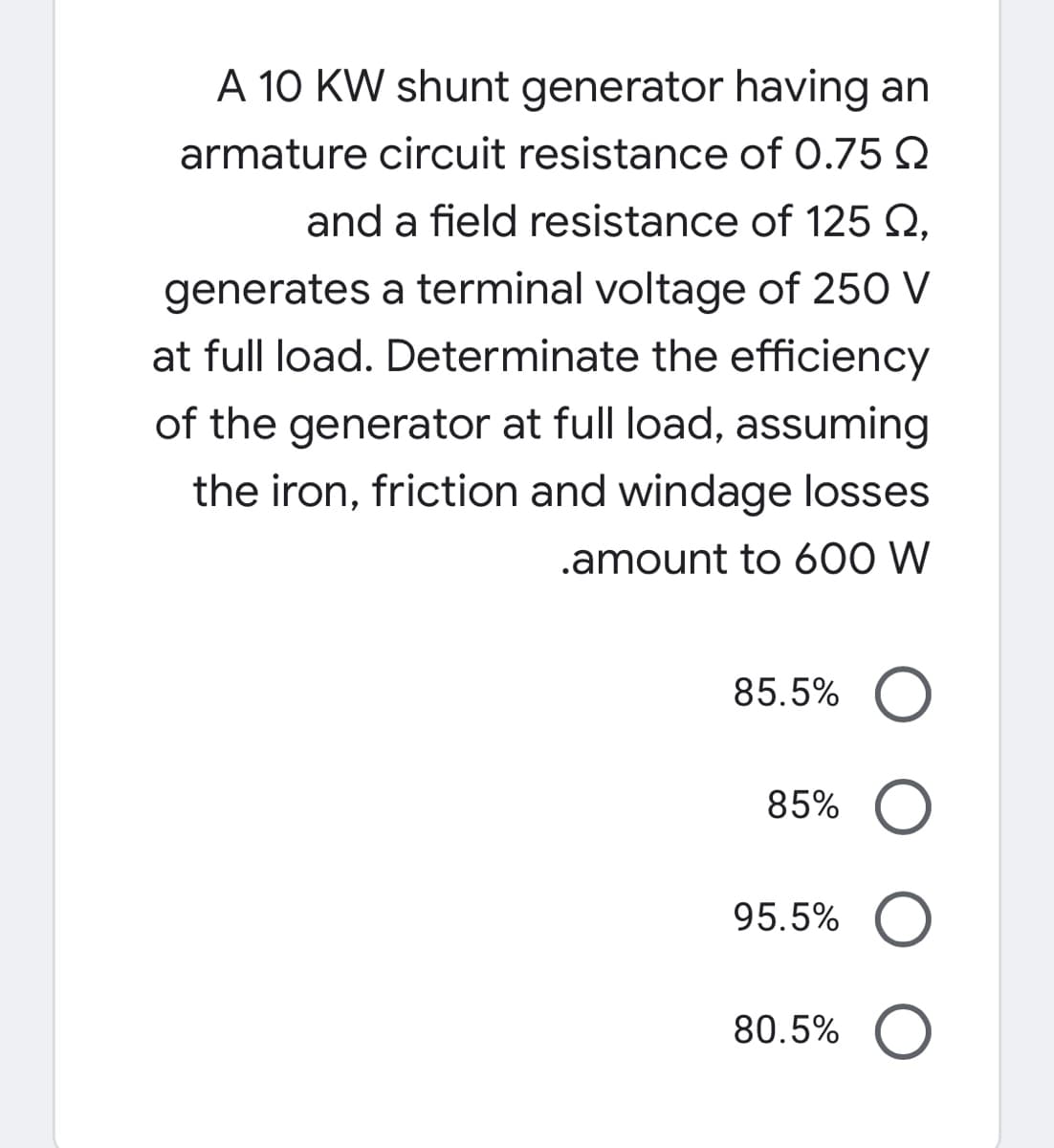 A 10 KW shunt generator having an
armature circuit resistance of 0.75 Q
and a field resistance of 125 Q,
generates a terminal voltage of 250 V
at full load. Determinate the efficiency
of the generator at full load, assuming
the iron, friction and windage losses
.amount to 600 W
85.5%
85%
95.5%
80.5%
