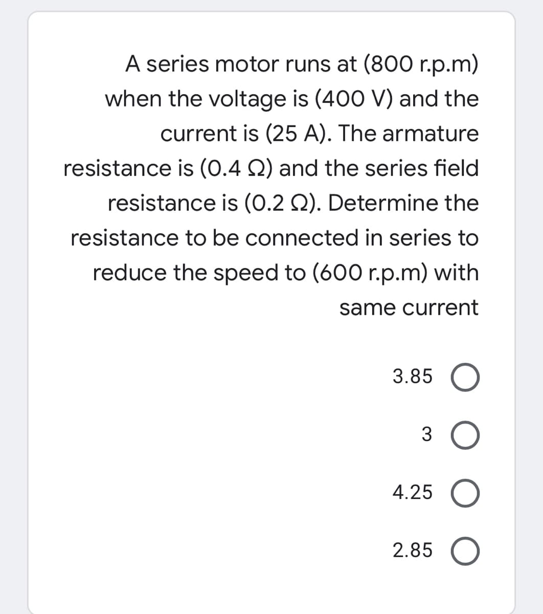 A series motor runs at (800 r.p.m)
when the voltage is (400 V) and the
current is (25 A). The armature
resistance is (0.4 Q) and the series field
resistance is (0.2 Q). Determine the
resistance to be connected in series to
reduce the speed to (600 r.p.m) with
same current
3.85 O
3 O
4.25 O
2.85 O
