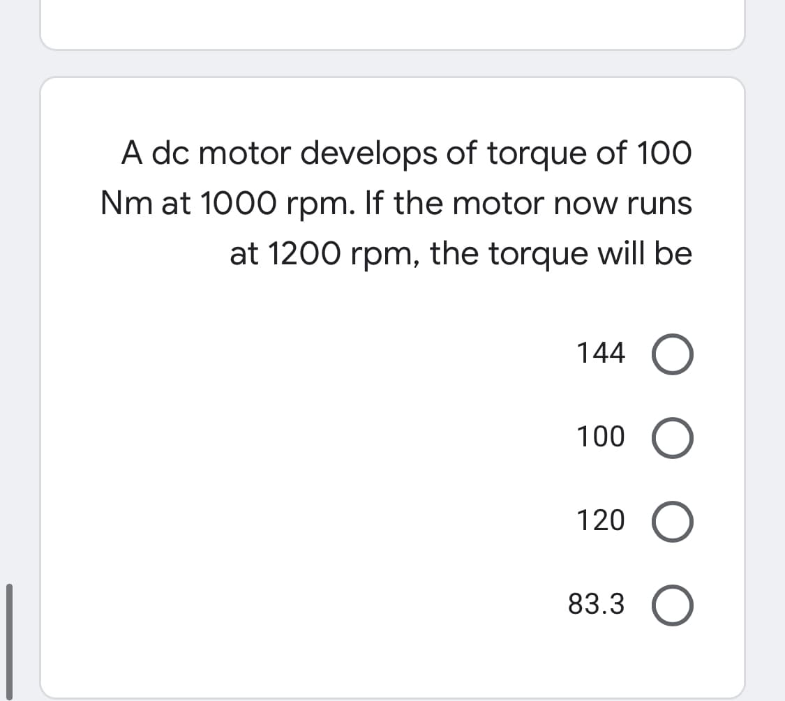 A dc motor develops of torque of 100
Nm at 1000 rpm. If the motor now runs
at 1200 rpm, the torque will be
144 O
100
120 O
83.3
