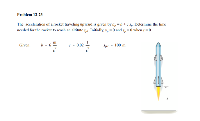 Problem 12-23
The acceleration of a rocket traveling upward is given by a, = b+c Sp. Determine the time
needed for the rocket to reach an altitute s,p!. Initially, v, = 0 and s, = 0 when t = 0.
m
Given:
b = 6
c = 0.02
Spl = 100 m

