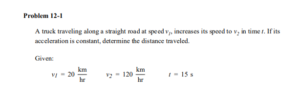 Problem 12-1
A truck traveling along a straight road at spe ed v, increases its speed to v, in time t. If its
acceleration is constant, determine the distance traveled.
Given:
km
v = 20
hr
km
= 120
hr
v2 =
t = 15 s
