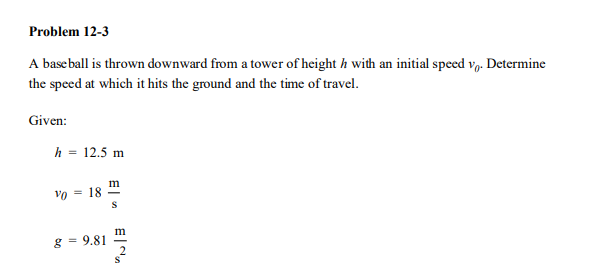 Problem 12-3
A base ball is thrown downward from a tower of height h with an initial speed vo. Determine
the speed at which it hits the ground and the time of travel.
Given:
h = 12.5 m
m
Vo = 18
m
g = 9.81
