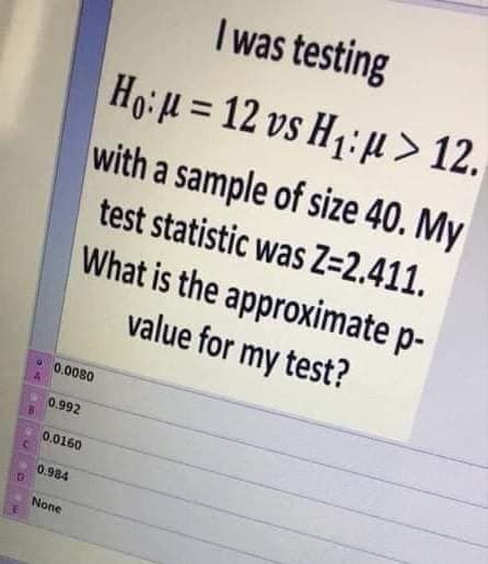I was testing
Ho: H = 12 vs H1: µ > 12.
with a sample of size 40. My
test statistic was Z=2.411.
What is the approximate p-
value for my test?
0.0080
0.992
0.0160
0.984
None
E
