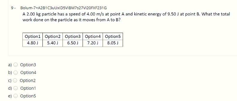 9- Bolum-7+A2B1C3uUxiD5ViBM7s27Vi20FXF231G
A 2.00 kg particle has a speed of 4.00 m/s at point A and kinetic energy of 9.50 J at point B. What the total
work done on the particle as it moves from A to B?
Option1 Option2 Option3 Option4 Option5
4.80 J
5.40 J
6.50 J
7.20 J
8.05 J
a)
Option3
b)
Option4
Option2
Option1
e)
Option5
