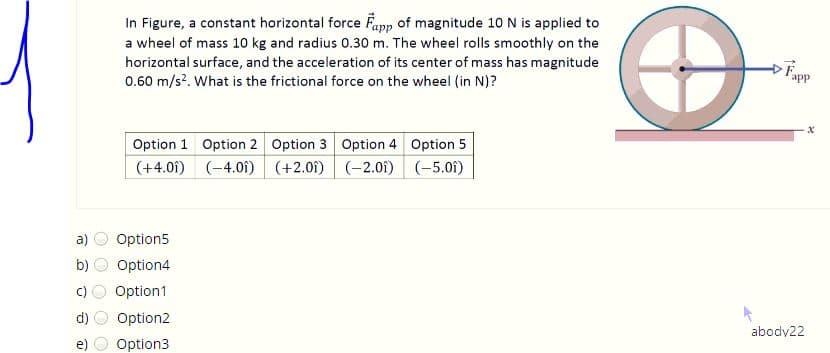 In Figure, a constant horizontal force Fapp of magnitude 10 N is applied to
a wheel of mass 10 kg and radius 0.30 m. The wheel rolls smoothly on the
horizontal surface, and the acceleration of its center of mass has magnitude
0.60 m/s?. What is the frictional force on the wheel (in N)?
app
Option 1 Option 2 Option 3 Option 4 Option 5
(+4.01)
(-4.01) (+2.0i) (-2.01)
(-5.01)
a)
Option5
b)
Option4
c)
Option1
d)
Option2
abody22
e)
Option3
