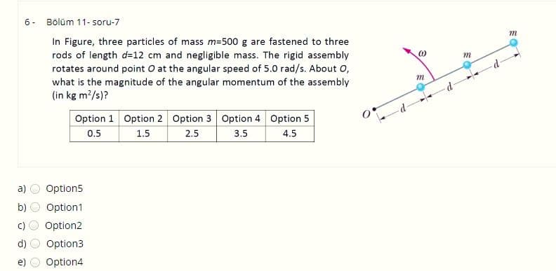 6- Bölüm 11- soru-7
In Figure, three particles of mass m=500 g are fastened to three
rods of length d=12 cm and negligible mass. The rigid assembly
rotates around point O at the angular speed of 5.0 rad/s. About 0,
what is the magnitude of the angular momentum of the assembly
(in kg m?/s)?
Option 1 Option 2 Option 3 Option 4 Option 5
0.5
1.5
2.5
3.5
4.5
a)
Option5
b)
Option1
Option2
d)
Option3
Option4
