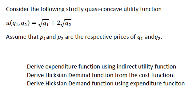 Consider the following strictly quasi-concave utility function
u(q1, 92) = J91 + 2/a2
Assume that p1and p2 are the respective prices of q, andq2.
Derive expenditure function using indirect utility function
Derive Hicksian Demand function from the cost function.
Derive Hicksian Demand function using expenditure funciton
