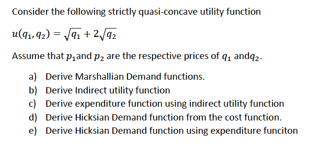 Consider the following strictly quasi-concave utility function
u(q1, 42) = J91 + 2/92
Assume that p,and p2 are the respective prices of q, andq2.
a) Derive Marshallian Demand functions.
b) Derive Indirect utility function
c) Derive expenditure function using indirect utility function
d) Derive Hicksian Demand function from the cost function.
e) Derive Hicksian Demand function using expenditure funciton
